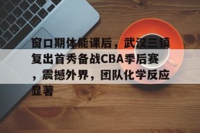 九游体育app-关于窗口期体能课后，武汉三镇复出首秀备战CBA季后赛，震撼外界，团队化学反应显著的信息